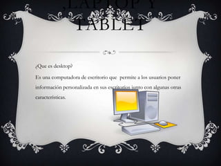 ,LAPTOP Y
                TABLET

¿Que es desktop?

Es una computadora de escritorio que permite a los usuarios poner
información personalizada en sus escritorios junto con algunas otras
características.
 