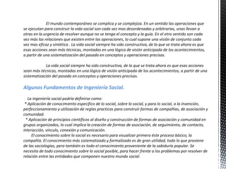 El mundo contemporáneo se complica y se complejiza. En un sentido las operaciones que se ejecutan para construir la vida social son cada vez mas desordenadas y arbitrarias, unas llevan a otras en la urgencia de resolver aunque no se tenga el concepto y la guía. En el otro sentido son cada vez más las relaciones que existen entre las operaciones, lo cual supone una visión de conjunto cada vez mas eficaz y sintética . La vida social siempre ha sido constructiva, de lo que se trata ahora es que esas acciones sean más técnicas, montadas en una lógica de visión anticipada de los acontecimientos, a partir de una sistematización del pasado en conceptos y operaciones precisas. La vida social siempre ha sido constructiva, de lo que se trata ahora es que esas acciones sean más técnicas, montadas en una lógica de visión anticipada de los acontecimientos, a partir de una sistematización del pasado en conceptos y operaciones precisas.  Algunos Fundamentos de Ingeniería Social.  La ingeniería social podría definirse como: * Aplicación de conocimiento especifico de lo social, sobre lo social, y para lo social, a la invención, perfeccionamiento y utilización de reglas practicas para construir formas de compañías, de asociación y comunidad. * Aplicación de principios científicos al diseño y construcción de formas de asociación y comunidad en grupos organizados, lo cual implica la creación de formas de asociación, de seguimiento, de contacto, interacción, vinculo, conexión y comunicación. El conocimiento sobre lo social es necesario para visualizar primero éste proceso básico, la compañía. El conocimiento más sistematizado y formalizado es de gran utilidad, todo lo que proviene de las sociologías, pero también es todo el conocimiento proveniente de la sabiduría popular. Se necesita de todo conocimiento sobre lo social posible, para hacer frente a los problemas por resolver de relación entre las entidades que componen nuestro mundo social. 