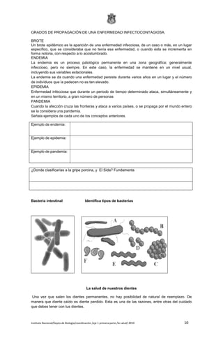 Instituto Nacional/Depto.de Biología/coordinación /eje 1 primera parte /la salud/ 2010 10
GRADOS DE PROPAGACIÓN DE UNA ENFERMEDAD INFECTOCONTAGIOSA.
BROTE
Un brote epidémico es la aparición de una enfermedad infecciosa, de un caso o más, en un lugar
específico, que se consideraba que no tenía esa enfermedad, o cuando ésta se incrementa en
forma notoria, con respecto a lo acostumbrado.
ENDEMIA
La endemia es un proceso patológico permanente en una zona geográfica; generalmente
infeccioso, pero no siempre. En este caso, la enfermedad se mantiene en un nivel usual,
incluyendo sus variables estacionales.
La endemia se da cuando una enfermedad persiste durante varios años en un lugar y el número
de individuos que la padecen no es tan elevado.
EPIDEMIA
Enfermedad infecciosa que durante un periodo de tiempo determinado ataca, simultáneamente y
en un mismo territorio, a gran número de personas
PANDEMIA
Cuando la afección cruza las fronteras y ataca a varios países, o se propaga por el mundo entero
se la considera una pandemia.
Señala ejemplos de cada uno de los conceptos anteriores.
¿Donde clasificarías a la gripe porcina, y El Sida? Fundamenta
Bacteria intestinal Identifica tipos de bacterias
La salud de nuestros dientes
Una vez que salen los dientes permanentes, no hay posibilidad de natural de reemplazo. De
manera que diente caído es diente perdido. Esta es una de las razones, entre otras del cuidado
que debes tener con tus dientes.
Ejemplo de endemia:
Ejemplo de epidemia:
Ejemplo de pandemia:
 