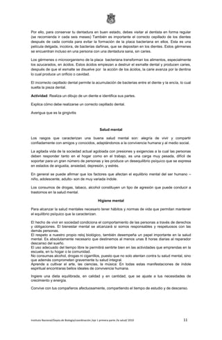 Instituto Nacional/Depto.de Biología/coordinación /eje 1 primera parte /la salud/ 2010 11
Por ello, para conservar tu dentadura en buen estado, debes visitar al dentista en forma regular
(se recomienda ir cada seis meses) También es importante el correcto cepillado de los dientes
después de cada comida para evitar la formación de la placa bacteriana en ellos. Esta es una
película delgada, incolora, de bacterias dañinas, que se depositan en los dientes. Estos gérmenes
se encuentran incluso en una persona con una dentadura sana, sin caries.
Los gérmenes o microorganismo de la placa bacteriana transforman los alimentos, especialmente
los azucarados, en ácidos. Estos ácidos empiezan a destruir el esmalte dental y producen caries,
después de que el esmalte se disuelve por la acción de los ácidos, la carie avanza por la dentina
lo cual produce un orificio o cavidad.
El incorrecto cepillado dental permite la acumulación de bacterias entre el diente y la encía, lo cual
suelta la pieza dental.
Actividad: Realiza un dibujo de un diente e identifica sus partes.
Explica cómo debe realizarse un correcto cepillado dental.
Averigua que es la gingivitis
Salud mental
Los rasgos que caracterizan una buena salud mental son: alegría de vivir y compartir
confiadamente con amigos y conocidos, adaptándonos a la convivencia humana y al medio social.
La agitada vida de la sociedad actual agobiada con presiones y exigencias a la cual las personas
deben responder tanto en el hogar como en el trabajo, es una carga muy pesada, difícil de
soportar para un gran número de personas y les produce un desequilibrio psíquico que se expresa
en estados de angustia, ansiedad, depresión, y estrés.
En general se puede afirmar que los factores que afectan el equilibrio mental del ser humano –
niño, adolescente, adulto- son de muy variada índole.
Los consumos de drogas, tabaco, alcohol constituyen un tipo de agresión que puede conducir a
trastornos en la salud mental.
Higiene mental
Para alcanzar la salud mentales necesario tener hábitos y normas de vida que permitan mantener
el equilibrio psíquico que la caracterizan.
El hecho de vivir en sociedad condiciona el comportamiento de las personas a través de derechos
y obligaciones. El bienestar mental se alcanzará si somos responsables y respetuosos con las
demás personas.
El respeto a nuestro propio reloj biológico, también desempeña un papel importante en la salud
mental. Es absolutamente necesario que destinemos al menos unas 8 horas diarias al reparador
descanso del sueño.
El uso adecuado del tiempo libre te permitirá sentirte bien en las actividades que emprendas en la
escuela, en tu hogar o la comunidad.
No consumas alcohol, drogas ni cigarrillos, puesto que no solo atentan contra tu salud mental, sino
que además comprometen gravemente tu salud integral.
Aprende a cultivar el arte, las ciencias, la música: En todas estas manifestaciones de índole
espiritual encontraras bellos ideales de convivencia humana.
Ingiere una dieta equilibrada, en calidad y en cantidad, que se ajuste a tus necesidades de
crecimiento y energía.
Convive con tus compañeros afectuosamente, compartiendo el tiempo de estudio y de descanso.
 