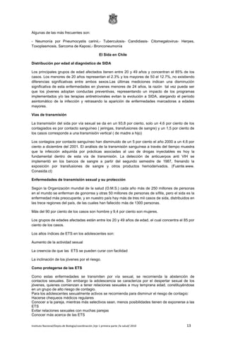 Instituto Nacional/Depto.de Biología/coordinación /eje 1 primera parte /la salud/ 2010 13
Algunas de las más frecuentes son:
- Neumonía por Pneumocystis carinii,- Tuberculosis- Candidiasis- Citomegalovirus- Herpes,
Toxoplasmosis, Sarcoma de Kaposi,- Bronconeumonía
El Sida en Chile
Distribución por edad al diagnóstico de SIDA
Los principales grupos de edad afectados tienen entre 20 y 49 años y concentran el 85% de los
casos. Los menores de 20 años representan el 2.3% y los mayores de 50 el 12.7%, no existiendo
diferencias significativas entre ambos sexos.Las últimas mediciones indican una disminución
significativa de esta enfermedades en jóvenes menores de 24 años, la razón tal vez pueda ser
que los jóvenes adoptan conductas preventivas, representando un impacto de los programas
implementados y/o las terapias antiretrovirales evitan la evolución a SIDA, alargando el período
asintomático de la infección y retrasando la aparición de enfermedades marcadoras a edades
mayores.
Vías de transmisión
La transmisión del sida por vía sexual se da en un 93,8 por ciento, solo un 4,6 por ciento de los
contagiados es por contacto sanguíneo ( jeringas, transfusiones de sangre) y un 1,5 por ciento de
los casos corresponde a una transmisión vertical ( de madre a hijo)
Los contagios por contacto sanguíneo han disminuido de un 5 por ciento el año 2000 a un 4,6 por
ciento a diciembre del 2001. El análisis de la transmisión sanguínea a través del tiempo muestra
que la infección adquirida por prácticas asociadas al uso de drogas inyectables es hoy la
fundamental dentro de esta vía de transmisión. La detección de anticuerpos anti VIH se
implementó en los bancos de sangre a partir del segundo semestre de 1987, frenando la
exposición por transfusiones de sangre y otros productos hemoderivados. (Fuente.www.
Conasida.cl)
Enfermedades de transmisión sexual y su protección
Según la Organización mundial de la salud (O.M.S.) cada año más de 250 millones de personas
en el mundo se enferman de gonorrea y otras 50 millones de personas de sífilis, pero el sida es la
enfermedad más preocupante, y en nuestro país hay más de tres mil casos de sida, distribuidos en
las trece regiones del país, de las cuales han fallecido más de 1300 personas.
Más del 90 por ciento de los casos son hombre y 9,4 por ciento son mujeres.
Los grupos de edades afectadas están entre los 20 y 49 años de edad, el cual concentra el 85 por
ciento de los casos.
Los altos índices de ETS en los adolescentes son:
Aumento de la actividad sexual
La creencia de que las ETS se pueden curar con facilidad
La inclinación de los jóvenes por el riesgo.
Como protegerse de las ETS
Como estas enfermedades se transmiten por vía sexual, se recomienda la abstención de
contactos sexuales. Sin embargo la adolescencia se caracteriza por el despertar sexual de los
jóvenes, quienes comienzan a tener relaciones sexuales a muy temprana edad, constituyéndose
en un grupo de alto riesgo de contagio.
Para los adolescentes sexualmente activos se recomienda para disminuir el riesgo de contagio:
Hacerse chequeos médicos regulares
Conocer a la pareja, mientras más selectivos sean, menos posibilidades tienen de exponerse a las
ETS
Evitar relaciones sexuales con muchas parejas
Conocer más acerca de las ETS
 