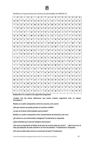 Instituto Nacional/Depto.de Biología/coordinación /eje 1 primera parte /la salud/ 2010 15
Identifica en la sopa de letras solo nombres de enfermedades (AL MENOS 21)
I S S I S A I N E T U S E P R E H A D S
N B T O S C O N V U L S I V A A E A A C
T A U A E A W A O B A M A E A O P E C O
I D B L C S A G A H C X C A U C A X A X
I J E V I G E V V R L U A H J V T V D V
N A R M I M U A M C L A I C L T I F U S
P A C L E H I Z E U L J N X H O T X K A
A D U T W N A A Z I O W O A T A I W I R
R N L H A Z C H O A L G M I E J S K U A
A T O R A M K I X I O V U X L A W A J M
L I S R H E J O A P A P E R A S K I L P
I A I I I V A L B E L B N U J T S S S I
S T S X D O P D A D I S E B O I E P I O
I I U V W A Z U A W R A M E L U T E S N
S S I S A I D I D N A C L O A R E L O C
F H I F H I L G T A R P E L H E B I R L
C A R E S C A R L A T I N A E T A P U T
M U O I E T A I X E R O N A R L I E E A
E A T X M O K P A R K I N S O N D Ñ N U
X A V A R I C E L A L O P O L P U L A Ñ
Y I T E S T E L I Z A X O V I T I S O P
Responde en tu cuaderno las siguientes preguntas:
¿Cuáles son las líneas defensivas que posee nuestro organismo ante un ataque
microbiano?
Realiza un cuadro comparativo entre las vacunas y los sueros
¿De qué manera se puede prevenir el contraer el SIDA?
¿A que se le llama enfermedades oportunistas?
Realiza un cuadro comparativo entre características de bacterias y de virus
¿El cáncer es una enfermedad contagiosa? Fundamenta tu respuesta
¿Qué entiendes por reacción antígeno-anticuerpo?
¿Por qué es importante el hábito de lavarse las manos antes de comer? ¿Qué ocurre en el
niño que después de cada comida no se lava los dientes? Fundamenta tu respuesta.
¿Por qué se debe tapar la boca al momento de toser? Fundamenta
 