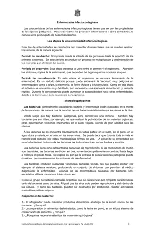 Instituto Nacional/Depto.de Biología/coordinación /eje 1 primera parte /la salud/ 2010 3
Enfermedades infectocontagiosas
Las características de las enfermedades infectocontagiosas tienen que ver con las propiedades
de los agentes patógenos. Para saber cómo nos producen enfermedades y cómo combatirlos, la
ciencia se ha preocupado de desenmascararlos.
Las etapas de una enfermedad infectocontagiosa
Este tipo de enfermedades se caracteriza por presentar diversas fases, que se pueden explicar,
brevemente, de la manera siguiente:
Período de incubación: Comprende desde la entrada de los gérmenes hasta la aparición de los
primeros síntomas. En este período se produce un proceso de multiplicación y desimanación de
los microbios por el interior del cuerpo.
Período de desarrollo: Esta etapa presenta la lucha entre el germen y el organismo. Aparecen
los síntomas propios de la enfermedad, que dependen del órgano que los microbios ataquen.
Período de convalecencia: En esta etapa, el organismo se recupera lentamente de la
enfermedad. Es un período delicado porque puede sobrevenir la “recaída”, muy peligrosa en
enfermedades como la gripe, la neumonía, la fiebre tifoidea y la tuberculosis. Como en esta etapa
el individuo se encuentra muy debilitado, son necesarios una adecuada alimentación y bastante
reposo. Durante la convalecencia puede aumentar la susceptibilidad hacia otras enfermedades,
debido a la disminución de la resistencia del organismo.
Microbios patógenos
Las bacterias: generalmente las palabras bacteria y enfermedad están asociadas en la mente
de las personas, de manera que la mención de una hace inmediatamente que se piense en la otra.
Desde luego que hay bacterias patógenas, pero constituyen una minoría. También hay
bacterias que son útiles; por ejemplo; las que realizan la putrefacción de las materias orgánicas,
otras desempeñan funciones importantes en el suelo vegetal, siendo de gran utilidad para las
plantas.
A las bacterias se les encuentra prácticamente en todas partes: en el suelo, en el polvo, en el
agua dulce y salada, en el aire, en los seres vivos. Se puede decir que durante toda su vida el
hombre está rodeado por estas microscópicas formas de vida. A pesar de la inmensidad del
mundo bacteriano, la forma de las bacterias las limita a tres tipos: cocos, bacilos y espirilos.
Las bacterias tienen una extraordinaria capacidad de reproducción, si las condiciones del medio
son favorables, las bacterias se dividen en dos, aumentando rápidamente su cantidad hasta llegar
a millones en pocas horas. Se explica así por qué la entrada de pocas bacterias patógenas puede
ocasionar, permanentemente, los síntomas de la enfermedad.
Las bacterias producen sustancias venenosas llamadas toxinas, las que pueden afectar, por
ejemplo, al sistema nervioso, produciendo un conjunto de síntomas que permiten al médico
diagnosticar la enfermedad. Algunas de las enfermedades causadas por bacterias son:
escarlatina, difteria, neumonía, tuberculosis, etc.
Existe un grupo de bacterias llamadas rickettsias que se caracterizan por compartir características
tanto de bacterias como de virus. Al igual que los virus solo pueden reproducirse y vivir dentro de
las células, y como las bacterias, pueden ser destruidos por antibióticos realizar actividades
enzimáticas, utilizar oxígeno.
Responde en tu cuaderno:
1.- El refrigerador puede mantener productos alimenticios al abrigo de la acción nociva de las
bacterias. ¿Por qué?
2.- La preparación de alimentos deshidratados, como la leche en polvo, es un eficaz sistema de
conservación de alimentos. ¿Por qué?
3.- ¿Por qué es necesario esterilizar los materiales quirúrgicos?
 