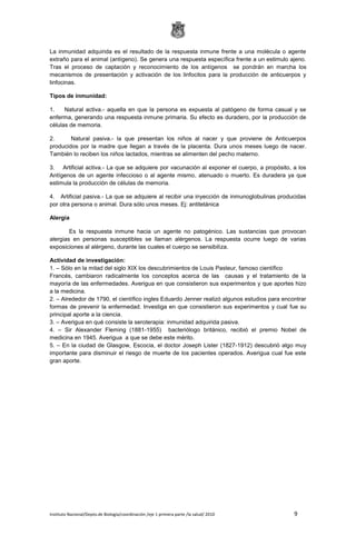 Instituto Nacional/Depto.de Biología/coordinación /eje 1 primera parte /la salud/ 2010 9
La inmunidad adquirida es el resultado de la respuesta inmune frente a una molécula o agente
extraño para el animal (antígeno). Se genera una respuesta específica frente a un estimulo ajeno.
Tras el proceso de captación y reconocimiento de los antígenos se pondrán en marcha los
mecanismos de presentación y activación de los linfocitos para la producción de anticuerpos y
linfocinas.
Tipos de inmunidad:
1. Natural activa.- aquella en que la persona es expuesta al patógeno de forma casual y se
enferma, generando una respuesta inmune primaria. Su efecto es duradero, por la producción de
células de memoria.
2. Natural pasiva.- la que presentan los niños al nacer y que proviene de Anticuerpos
producidos por la madre que llegan a través de la placenta. Dura unos meses luego de nacer.
También lo reciben los niños lactados, mientras se alimenten del pecho materno.
3. Artificial activa.- La que se adquiere por vacunación al exponer el cuerpo, a propósito, a los
Antígenos de un agente infeccioso o al agente mismo, atenuado o muerto. Es duradera ya que
estimula la producción de células de memoria.
4. Artificial pasiva.- La que se adquiere al recibir una inyección de inmunoglobulinas producidas
por otra persona o animal. Dura sólo unos meses. Ej: antitetánica
Alergia
Es la respuesta inmune hacia un agente no patogénico. Las sustancias que provocan
alergias en personas susceptibles se llaman alérgenos. La respuesta ocurre luego de varias
exposiciones al alérgeno, durante las cuales el cuerpo se sensibiliza.
Actividad de investigación:
1. – Sólo en la mitad del siglo XIX los descubrimientos de Louis Pasteur, famoso científico
Francés, cambiaron radicalmente los conceptos acerca de las causas y el tratamiento de la
mayoría de las enfermedades. Averigua en que consistieron sus experimentos y que aportes hizo
a la medicina.
2. – Alrededor de 1790, el científico ingles Eduardo Jenner realizó algunos estudios para encontrar
formas de prevenir la enfermedad. Investiga en que consistieron sus experimentos y cual fue su
principal aporte a la ciencia.
3. – Averigua en qué consiste la seroterapia: inmunidad adquirida pasiva.
4. – Sir Alexander Fleming (1881-1955) bacteriólogo británico, recibió el premio Nobel de
medicina en 1945. Averigua a que se debe este mérito.
5. – En la ciudad de Glasgow, Escocia, el doctor Joseph Lister (1827-1912) descubrió algo muy
importante para disminuir el riesgo de muerte de los pacientes operados. Averigua cual fue este
gran aporte.
 