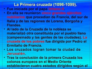 La Primera cruzada (1096-1099).   Fue iniciada por el papa  Urbano II .  En ella se reunieron  cinco grandes ejércitos nobiliarios  que procedían de Francia, del sur de Italia y de las regiones de Lorena, Borgoña y Flandes.  Al lado de la Cruzada de la nobleza se materializó otra constituida por el pueblo llano (campesinado y las gentes de las ciudades).  La cruzada de los pobres  fue dirigida por Pedro el Ermitaño de Francia. Los cruzados logran tomar la ciudad de  Jerusalén .   Tras la conclusión de la primera Cruzada los colonos europeos en el Medio Oriente establecieron cuatro estados dirigidos según el sistema feudal.  