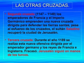 LAS OTRAS CRUZADAS. Segunda cruzada  (1147 – 1149) los emperadores de Francia y el Imperio Germánico emprenden una nueva cruzada dirigida para defender las tierras santas, pese al esfuerzo de los cruzados, el sultán  Saladino  recuperó la ciudad de Jerusalén. Tercera cruzada:  Durante el año 1189 se realiza esta nueva ofensiva dirigida por el emperador germano y los reyes de Francia e Inglaterra. Fracasó.  Jerusalén siguió en manos de los turcos . 