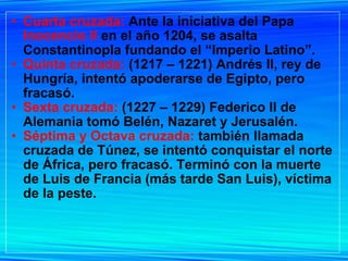 Cuarta cruzada:  Ante la iniciativa del Papa  Inocencio II  en el año 1204, se asalta Constantinopla fundando el “Imperio Latino”. Quinta cruzada:  (1217 – 1221) Andrés II, rey de Hungría, intentó apoderarse de Egipto, pero fracasó. Sexta cruzada:  (1227 – 1229) Federico II de Alemania tomó Belén, Nazaret y Jerusalén. Séptima y Octava cruzada:  también llamada cruzada de Túnez, se intentó conquistar el norte de África, pero fracasó. Terminó con la muerte de Luis de Francia (más tarde San Luis), víctima de la peste. 