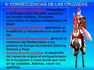 8. CONSECUENCIAS DE LAS CRUZADAS. Consecuencias religiosas:   Presentaron a los Papas como los jefes supremos del mundo cristiano. Asimismo, contuvieron el impulso conquistador del Islam. Consecuencias políticas:  debilitaron al feudalismo y robustecieron el poder del rey. Consecuencias económicas:  abrieron el comercio del Mediterráneo a los pueblos de Europa Occidental (Génova, Venecia y Pisa). Consecuencias sociales:   el desarrollo del comercio originó el enriquecimiento de la burguesía o clase social que vivía en las ciudades. Además, nacen los apellidos. Consecuencias intelectuales:  las cruzadas produjeron un renacimiento de la literatura, del arte y de las ciencias. 