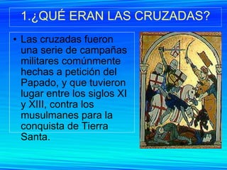 1.¿QUÉ ERAN LAS CRUZADAS? Las cruzadas fueron una serie de campañas militares comúnmente hechas a petición del Papado, y que tuvieron lugar entre los siglos XI y XIII, contra los musulmanes para la conquista de Tierra Santa.  