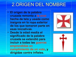 2.ORIGEN DEL NOMBRE El origen de la palabra cruzada remonta a  la cruz  hecha de tela y usada como insignia en la ropa exterior de los que tomaron parte en esas iniciativas. Desde la edad media el significado de la palabra cruzada se extendió para incluir a todas las  guerras emprendidas en cumplimiento de un voto , y dirigidas contra infieles.  