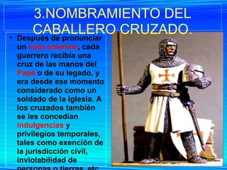 Después de pronunciar un  voto solemne , cada guerrero recibía una cruz de las manos del  Papa  o de su legado, y era desde ese momento considerado como un soldado de la Iglesia. A los cruzados también se les concedían  indulgencias  y privilegios temporales, tales como exención de la jurisdicción civil, inviolabilidad de personas o tierras, etc. 3.NOMBRAMIENTO DEL CABALLERO CRUZADO. 