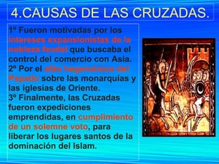 4.CAUSAS DE LAS CRUZADAS. 1º Fueron motivadas por los  intereses expansionistas de la nobleza feudal  que buscaba el control del comercio con Asia. 2º Por el  afán hegemónico del Papado  sobre las monarquías y las iglesias de Oriente. 3º Finalmente, las Cruzadas fueron expediciones emprendidas, en  cumplimiento de un solemne voto , para liberar los lugares santos de la dominación del Islam.   