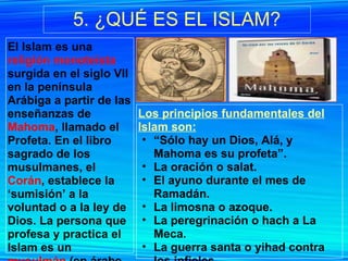 5. ¿QUÉ ES EL ISLAM? El Islam es una  religión monoteísta  surgida en el siglo VII en la península Arábiga a partir de las enseñanzas de  Mahoma , llamado el Profeta. En el libro sagrado de los musulmanes, el  Corán , establece la ‘sumisión’ a la voluntad o a la ley de Dios. La persona que profesa y practica el Islam es un  musulmán  (en árabe muslim, 'el que se somete a Dios').  Los principios fundamentales del Islam son: “ Sólo hay un Dios, Alá, y Mahoma es su profeta”. La oración o salat. El ayuno durante el mes de Ramadán. La limosna o azoque. La peregrinación o hach a La Meca. La guerra santa o yihad contra los infieles. 