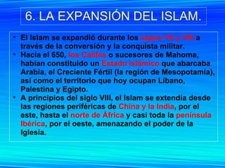 6. LA EXPANSIÓN DEL ISLAM. El Islam se expandió durante los  siglos VII y VIII  a través de la conversión y la conquista militar. Hacia el 650,  los Califas  o sucesores de Mahoma, habían constituido un  Estado islámico  que abarcaba Arabia, el Creciente Fértil (la región de Mesopotamia), así como el territorio que hoy ocupan Líbano, Palestina y Egipto.  A principios del siglo VIII, el Islam se extendía desde las regiones periféricas de  China y la India , por el este, hasta el  norte de África  y casi toda la  península Ibérica , por el oeste, amenazando el poder de la Iglesia. 