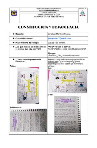 CONSTITUCIÓN Y DEMOCRACIA 
SECRETARIA DE EDUCACION BOGOTA
COLEGIO SANTA LIBRADA IED
Página 11 de
12
GUIA DE APRENDIZAJE
ESTRATEGIA “APRENDE EN CASA”
CUADERNILLO Semana 1, del 1 al 4 de febrero
★ Docente:   Jonathan Martínez Parada.  
★ Correo electrónico:  jjadagiomp.7@gmail.com 
★ Plazo máximo de entrega:  Jueves 4 de febrero. 
★ ¿De qué manera se debe nombrar
el archivo que voy a enviar? 
“ASUNTO” (en el correo):
NombreApellido_curso_constituciónsemana1
Ejemplo:
LinaPérez_701_constituciónsemana1 
★ ¿Cómo se debe presentar la
evidencia?
Así no:
Así tampoco:
Registro fotográfico del trabajo guardado en
formato PD​F, que sea legible y que el
docente pueda leer cada hoja de manera
vertical.
Así:
O así:
 