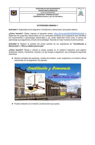 ACTIVIDADES SEMANA 1
Actividad 1:​ Diagnóstico de la asignatura “Constitución y democracia” para grado séptimo.
¿Cómo hacerlo?: ​Debes ingresar al siguiente enlace: ​https://forms.gle/rHkKQGMiNHdXUekp8 y
diligenciar las preguntas relacionadas con los contenidos temáticos de la asignatura para identificar
los conocimientos o aprendizajes relacionados y así, poder determinar como curso, el camino de
aprendizaje que seguiremos a través de la estrategia “Aprende en Casa” durante el primer periodo.
Actividad 2: Realizar la portada del primer periodo de las asignaturas de ​“Constitución y
Democracia”​ y “​Ética y cátedra para la paz”​.
¿Cómo hacerlo?: ​Dibuja y colorea tu propia portada en el cuaderno respectivo (una página)
empleando colores, marcadores, recortes o lo que tengas a disposición, que contenga los siguientes
elementos:
★ Nombre completo del estudiante, nombre del profesor, curso, asignatura y un recorte o dibujo
relacionado con la asignatura. Por ejemplo:
★ Puedes realizarlo con el diseño y la decoración que quieras.
SECRETARIA DE EDUCACION BOGOTA
COLEGIO SANTA LIBRADA IED
Página 12 de
12
GUIA DE APRENDIZAJE
ESTRATEGIA “APRENDE EN CASA”
CUADERNILLO Semana 1, del 1 al 4 de febrero
 