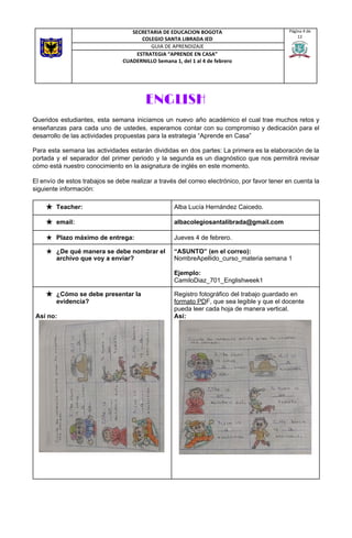 ENGLISH 
Queridos estudiantes, esta semana iniciamos un nuevo año académico el cual trae muchos retos y
enseñanzas para cada uno de ustedes, esperamos contar con su compromiso y dedicación para el
desarrollo de las actividades propuestas para la estrategia “Aprende en Casa”
Para esta semana las actividades estarán divididas en dos partes: La primera es la elaboración de la
portada y el separador del primer periodo y la segunda es un diagnóstico que nos permitirá revisar
cómo está nuestro conocimiento en la asignatura de inglés en este momento.
El envío de estos trabajos se debe realizar a través del correo electrónico, por favor tener en cuenta la
siguiente información: 
SECRETARIA DE EDUCACION BOGOTA
COLEGIO SANTA LIBRADA IED
Página 4 de
12
GUIA DE APRENDIZAJE
ESTRATEGIA “APRENDE EN CASA”
CUADERNILLO Semana 1, del 1 al 4 de febrero
★ Teacher:  Alba Lucía Hernández Caicedo.  
★ email:  albacolegiosantalibrada@gmail.com 
★ Plazo máximo de entrega:  Jueves 4 de febrero. 
★ ¿De qué manera se debe nombrar el
archivo que voy a enviar? 
“ASUNTO” (en el correo):
NombreApellido_curso_materia semana 1
Ejemplo:
CamiloDiaz_701_Englishweek1 
★ ¿Cómo se debe presentar la
evidencia?
Así no:
Registro fotográfico del trabajo guardado en
formato PD​F, que sea legible y que el docente
pueda leer cada hoja de manera vertical.
Así:
 