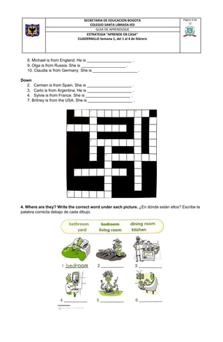 8. Michael is from England. He is ____________________ .
9. Olga is from Russia. She is ____________________ .
10. Claudia is from Germany. She is ____________________ .
Down
2. Carmen is from Spain. She is ____________________ .
3. Carlo is from Argentina. He is ____________________ .
4. Sylvie is from France. She is ____________________ .
7. Britney is from the USA. She is ____________________ . 
 
 
 
 
 
 
4. Where are they? Write the correct word under each picture. ​¿En dónde están ellos? Escribe la
palabra correcta debajo de cada dibujo.
SECRETARIA DE EDUCACION BOGOTA
COLEGIO SANTA LIBRADA IED
Página 6 de
12
GUIA DE APRENDIZAJE
ESTRATEGIA “APRENDE EN CASA”
CUADERNILLO Semana 1, del 1 al 4 de febrero
 