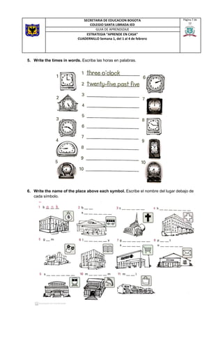 5. Write the times in words. ​Escriba las horas en palabras.
6. Write the name of the place above each symbol. ​Escribe el nombre del lugar debajo de
cada símbolo.
SECRETARIA DE EDUCACION BOGOTA
COLEGIO SANTA LIBRADA IED
Página 7 de
12
GUIA DE APRENDIZAJE
ESTRATEGIA “APRENDE EN CASA”
CUADERNILLO Semana 1, del 1 al 4 de febrero
 