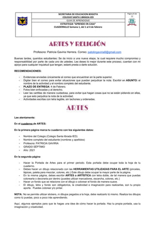 ARTES Y RELIGIÓN
Profesora: Patricia Gaviria Herrera. Correo: ​patolingaviria8@gmail.com
Buenas tardes, queridos estudiantes​: ​Se da inicio a una nueva etapa, la cual requiere mucho compromiso y
responsabilidad por parte de cada uno de ustedes. Les deseo lo mejor durante este proceso, cuentan con mi
apoyo para cualquier inquietud que tengan, estaré presta a darle solución.
RECOMENDACIONES:
- Evidencias enviadas únicamente al correo que encuentran en la parte superior.
- Digitar bien el correo para evitar situaciones que puedan perjudicar la nota. Escribir en ​ASUNTO: el
nombre de la actividad y el nombre completo del estudiante.
- PLAZO DE ENTREGA​: 4 de Febrero.
- Fotos bien enfocadas y al derecho.
- Leer las cartillas de manera cuidadosa, para evitar que hagan cosas que no se están pidiendo en ellas,
ya que esto perjudica la nota de la actividad.
- Actividades escritas con letra legible, sin tachones y ordenadas.
ARTES 
Lee atentamente:
En el ​cuaderno ​de ARTES:
En la primera página marca tu cuaderno con los siguientes datos:
- Nombre del Colegio (Colegio Santa librada IED)
- Nombre completo del estudiante (nombres y apellidos)
- Profesora: PATRICIA GAVIRIA
- GRADO SÉPTIMO
- Año: 2021
En la segunda página
- Hacer la Portada de Artes para el primer periodo. Esta portada debe ocupar toda la hoja de tu
cuaderno.
- Debes hacer un dibujo relacionado con las ​HERRAMIENTAS UTILIZADAS PARA EL ARTE (pinceles,
lápices, paleta para mezclar, colores, etc.) Este dibujo debe ocupar la mayor parte de la página.
- En la misma página, debes escribir ​ARTES o ARTÍSTICA con letra doble, de tal manera que puedas
colorearla o decorarla por dentro (puedes utilizar marcadores, escarcha, colores, etc.)
- Hacer un fondo que se relacione con el dibujo o colorear el fondo de manera suave.
- El dibujo, letra y fondo son obligatorios, la creatividad e imaginación para realizarlas, son tu propio
aporte. Puedes colorear y/o pintar.
NOTA: No se permite utilizar stickers, ni dibujos pegados a la hoja, debe realizarlo tú mismo. Realiza los dibujos
como tú puedas, poco a poco irás aprendiendo.
Aquí, algunos ejemplos para que te hagas una idea de cómo hacer la portada. Haz tu propia portada, usa tu
imaginación y creatividad.
SECRETARIA DE EDUCACION BOGOTA
COLEGIO SANTA LIBRADA IED
Página 8 de
12
GUIA DE APRENDIZAJE
ESTRATEGIA “APRENDE EN CASA”
CUADERNILLO Semana 1, del 1 al 4 de febrero
 