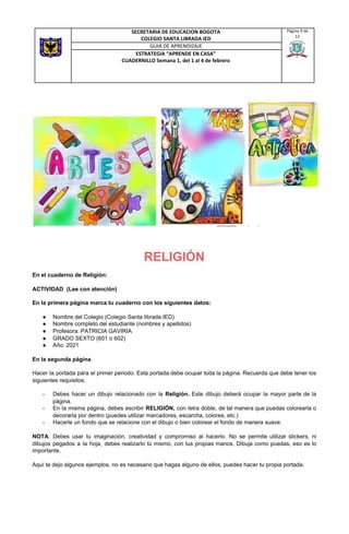 RELIGIÓN
En el cuaderno de Religión:
ACTIVIDAD (Lee con atención)
En la primera página marca tu cuaderno con los siguientes datos:
● Nombre del Colegio (Colegio Santa librada IED)
● Nombre completo del estudiante (nombres y apellidos)
● Profesora: PATRICIA GAVIRIA
● GRADO SEXTO (601 o 602)
● Año: 2021
En la segunda página
Hacer la portada para el primer periodo. Esta portada debe ocupar toda la página. Recuerda que debe tener los
siguientes requisitos:
- Debes hacer un dibujo relacionado con la ​Religión. Este dibujo deberá ocupar la mayor parte de la
página.
- En la misma página, debes escribir ​RELIGIÓN, ​con letra doble, de tal manera que puedas colorearla o
decorarla por dentro (puedes utilizar marcadores, escarcha, colores, etc.)
- Hacerle un fondo que se relacione con el dibujo o bien colorear el fondo de manera suave.
NOTA​: Debes usar tu imaginación, creatividad y compromiso al hacerlo. No se permite utilizar stickers, ni
dibujos pegados a la hoja, debes realizarlo tú mismo, con tus propias manos. Dibuja como puedas, eso es lo
importante.
Aquí te dejo algunos ejemplos, no es necesario que hagas alguno de ellos, puedes hacer tu propia portada.
SECRETARIA DE EDUCACION BOGOTA
COLEGIO SANTA LIBRADA IED
Página 9 de
12
GUIA DE APRENDIZAJE
ESTRATEGIA “APRENDE EN CASA”
CUADERNILLO Semana 1, del 1 al 4 de febrero
 