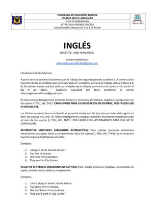 SECRETARIA DE EDUCACION BOGOTA
COLEGIO SANTA LIBRADA IED
Página 3 de 8
GUIA DE APRENDIZAJE
ESTRATEGIA APRENDE EN CASA
CUADERNILLO SEMANA DEL 4 AL 8 DE MAYO
INGLÉS
DOCENTE: ALBA HERNÁNDEZ
Correo electrónico:
albacolegiosantalibrada@gmail.com
Estudiantes Grado Séptimo
A partir de esta semana iniciaremos con el trabajo del segundo periodo académico. A continuación
encontrarán las actividades para ser realizadas en la séptima semana de trabajo virtual ( Mayo 4 al
8). No olviden tomar una foto de las actividades desarrolladas y enviarla a mi correo a más tardar el
día 8 de Mayo. Cualquier inquietud por favor escribirme al correo
albacolegiosantalibrada@gmail.com
En esta semana trabajaremos presente simple en oraciones afirmativas, negativas y preguntas con
los sujetos I, YOU, WE, THEY. CADA PUNTO TIENE LA EXPLICACIÓN EN ESPAÑOL, POR FAVOR LEER
ATENTAMENTE.
Las últimas semanas hemos trabajado el presente simple con las terceras personas del singular es
decir los sujetos (HE, SHE, IT) Ahora empezaremos a trabajar también el presente simple pero con
el resto de los sujetos (I, YOU, WE, THEY) POR FAVOR LEAN ATENTAMENTE PARA QUE NO SE
CONFUNDAN.
AFFIRMATIVE SENTENCES (ORACIONES AFIRMATIVAS): Para realizar oraciones afirmativas
necesitamos un sujeto, verbo y complemento. Para los sujetos (I, YOU, WE, THEY) no es necesario
hacerle ninguna modificación al verbo.
Ejemplos:
1. I study in Santa Librada School
2. You live in yomasa
3. We have three brothers
4. They work in City Center
NEGATIVE SENTENCES (ORACIONES NEGATIVAS): Para realizar oraciones negativas necesitamos un
sujeto, auxiliar don’t, verbo y complemento.
Ejemplos:
1. I don´t study in Santa Librada School
2. You don’t live in Yomasa
3. We don’t have three brothers
4. They don’t work in City Center
 