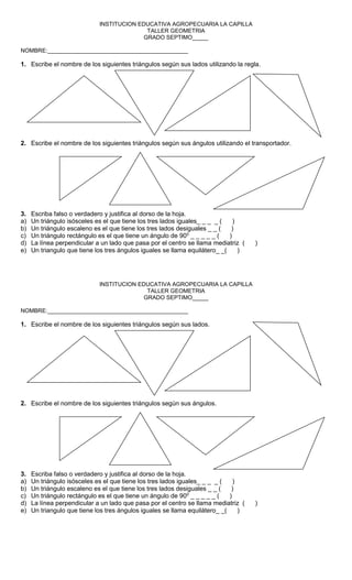 INSTITUCION EDUCATIVA AGROPECUARIA LA CAPILLA
TALLER GEOMETRIA
GRADO SEPTIMO_____
NOMBRE:____________________________________________
1. Escribe el nombre de los siguientes triángulos según sus lados utilizando la regla.
2. Escribe el nombre de los siguientes triángulos según sus ángulos utilizando el transportador.
3. Escriba falso o verdadero y justifica al dorso de la hoja.
a) Un triángulo isósceles es el que tiene los tres lados iguales_ _ _ _ ( )
b) Un triángulo escaleno es el que tiene los tres lados desiguales _ _ ( )
c) Un triángulo rectángulo es el que tiene un ángulo de 900
_ _ _ _ _ ( )
d) La línea perpendicular a un lado que pasa por el centro se llama mediatriz ( )
e) Un triangulo que tiene los tres ángulos iguales se llama equilátero_ _( )
INSTITUCION EDUCATIVA AGROPECUARIA LA CAPILLA
TALLER GEOMETRIA
GRADO SEPTIMO_____
NOMBRE:____________________________________________
1. Escribe el nombre de los siguientes triángulos según sus lados.
2. Escribe el nombre de los siguientes triángulos según sus ángulos.
3. Escriba falso o verdadero y justifica al dorso de la hoja.
a) Un triángulo isósceles es el que tiene los tres lados iguales_ _ _ _ ( )
b) Un triángulo escaleno es el que tiene los tres lados desiguales _ _ ( )
c) Un triángulo rectángulo es el que tiene un ángulo de 900
_ _ _ _ _ ( )
d) La línea perpendicular a un lado que pasa por el centro se llama mediatriz ( )
e) Un triangulo que tiene los tres ángulos iguales se llama equilátero_ _( )
 