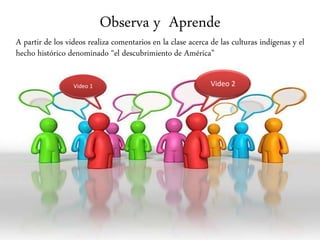 Observa y Aprende
A partir de los videos realiza comentarios en la clase acerca de las culturas indígenas y el
hecho histórico denominado “el descubrimiento de América”
Video 1 Video 2
 
