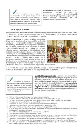 Actividad III. Resumen. En grupos de cuatro
estudiantes, resuman el mito de
________________ (pág. ) en al menos 30
líneas, indicando protagonistas, lugar, tema o
idea principal, desarrollo de los
acontecimientos y su enseñanza.
III. La lógica: la filosofía.
Los avances de los griegos en distintas ramas del saber y del hacer, han perdurado por siglos como
modelos a imitar. La búsqueda constante de la perfección humana, a través de su cuerpo, mente
y alma, son aún los ideales de la civilización occidental.
Podemos mencionar la belleza, simpleza y grandeza
de sus obras arquitectónicas (como el Partenón), las
esculturas con su precisión anatómica e idealización
del atleta (ej. El discóbolo de Mirón), el descubrimiento
de las leyes universales que ordenan al mundo
(gracias a matemáticos como Pitágoras y Euclides,
médicos como Hipócrates e historiadores como
Heródoto), la profundización de los conflictos del alma
humana y de la sociedad (tragedias y comedias) o la
valoración de la participación ciudadana buscando el
bienestar de la población (democracia directa
ateniense). Aun así, el mayor legado griego fue la
filosofía, el amor por la sabiduría, entendida como una
forma racional de entender el mundo: Sócrates, Platón
y Aristóteles todavía son los filósofos más importantes de Occidente.
En el cuadro “La escuela de Atenas” de Rafael Sanzio, se demuestra la organización social que
permitió el desarrollo de la filosofía: el debate público entre ciudadanos.
Actividad IV: Argumentación. A continuación, encontrarás
algunas citas de pensadores griegos antiguos, que nos
permiten conocer un poco más sobre su particular modo
de entender el mundo y el lugar del ser humano en él. En
una hoja de block Liceo 60 (26.5 x 21 cm), crea un afiche
que grafique una de estas frases, añadiendo una breve
biografía del autor y tu propia interpretación argumentada
de la frase en el reverso (mínimo 10 líneas). Puedes usar la
técnica artística que prefieras.
1. "Solo es útil el conocimiento que nos hace mejores." Sócrates
2. "Mientras el tímido reflexiona, el valiente va, triunfa y vuelve" Proverbio Griego
3. "La mejor forma de no ser criticado es no decir nada, no hacer nada, no ser nadie." Aristóteles
4. "No aconsejes lo agradable sino lo mejor." Solón
5. "Educad a los niños y no será necesario castigar a los hombres." Pitágoras
6. "Aprende a gobernarte a ti mismo antes de gobernar a los otros." Solón
7. “El tiempo es la cosa más valiosa que el hombre puede gastar” Teofrasto
8. Si se os pregunta: ¿qué es la muerte?, responded: la verdadera muerte es la ignorancia. ¡Cuántos
muertos entre los vivos!” Pitágoras
9. "La verdadera felicidad consiste en hacer el bien." Aristóteles
10. "El que nada duda, nada sabe" Proverbio Griego
11. "Toda la tierra está al alcance del sabio, ya que la patria de un alm a elevada es el universo" Demócrito
12. "Sólo hay un bien: el conocimiento. Sólo hay un mal: la ignorancia." Sócrates
13. "Si los ciudadanos practicasen entre sí la amistad, no tendrían necesidad de la justicia." Aristóteles
14. “El mundo está lleno de maravillas, pero nada es tan maravilloso como el propio hombre” Sófocles.
15. "Tú verás que los males de los hombres son fruto de su elección; y que la fuente del bien la buscan
lejos, cuando la llevan dentro de su corazón." Pitágoras
Para resumir, lee el texto una vez para
que comprendas la idea general. Luego, en una
segunda lectura, utiliza ayudas visuales ordenadas,
como destacar (personajes), subrayar (ideas
importantes), encerrar (lugares). Si es un texto muy
extenso, divide el trabajo por capítulos o temas.
Argumentar es convencer a
favor (persuadir) o en contra (disuadir) de
una idea, expresada en una hipótesis
(explicación tentativa) y apoyada por hechos
que sirvan debasepara validarla. “Yo afirmo
que esto es así, porque…”
 