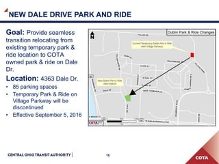 16
NEW DALE DRIVE PARK AND RIDE
Goal: Provide seamless
transition relocating from
existing temporary park &
ride location to COTA owned
park & ride on Dale Dr.
Location: 4363 Dale Dr.
• 85 parking spaces
• Temporary Park & Ride on
Village Parkway will be
discontinued
• Effective September 5, 2016
 
