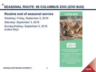 17
SEASONAL ROUTE: 98 COLUMBUS ZOO (ZOO BUS)
Routine end of seasonal service
Weekday: Friday, September 2, 2016
Saturday: September 3, 2016
Sunday/Holiday: September 5, 2016
(Labor Day)
 