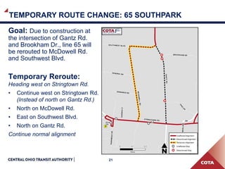 21
Goal: Due to construction at
the intersection of Gantz Rd.
and Brookham Dr., line 65 will
be rerouted to McDowell Rd.
and Southwest Blvd.
Temporary Reroute:
Heading west on Stringtown Rd.
• Continue west on Stringtown Rd.
(Instead of north on Gantz Rd.)
• North on McDowell Rd.
• East on Southwest Blvd.
• North on Gantz Rd.
Continue normal alignment
TEMPORARY ROUTE CHANGE: 65 SOUTHPARK
 