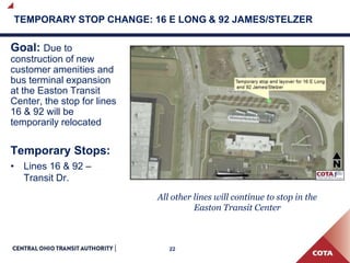 22
TEMPORARY STOP CHANGE: 16 E LONG & 92 JAMES/STELZER
Goal: Due to
construction of new
customer amenities and
bus terminal expansion
at the Easton Transit
Center, the stop for lines
16 & 92 will be
temporarily relocated
Temporary Stops:
• Lines 16 & 92 –
Transit Dr.
All other lines will continue to stop in the
Easton Transit Center
 