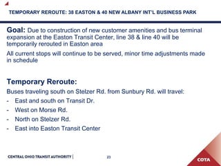 23
TEMPORARY REROUTE: 38 EASTON & 40 NEW ALBANY INT’L BUSINESS PARK
Goal: Due to construction of new customer amenities and bus terminal
expansion at the Easton Transit Center, line 38 & line 40 will be
temporarily rerouted in Easton area
All current stops will continue to be served, minor time adjustments made
in schedule
Temporary Reroute:
Buses traveling south on Stelzer Rd. from Sunbury Rd. will travel:
- East and south on Transit Dr.
- West on Morse Rd.
- North on Stelzer Rd.
- East into Easton Transit Center
 