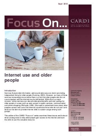 Internet use and older
people
Introduction
Services that provide information, advice and advocacy are vital in promoting
independent living for older people (Dunning, 2005). However, as many of these
services increasingly move online there is a risk that older people who do not
use computers and the internet may be left behind. While this is a major
concern, online services can also provide great benefits and cost savings for
older people, in areas such as easy access to public services, communication
and online shopping (Richards, 2006). We need to understand more about older
peoples access and use of the internet in particular those who do not use it and
what can be done to provide internet skills to sustain usage among such
groups.
This edition of the CARDI “Focus on” series examines these issues and looks at
what is being done to help older people gain access to the internet and learn
the skills to use this valuable resource.
Sept 2012
 