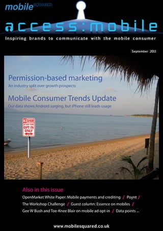 Inspiring brands to communicate with the mobile consumer


                                                                       September 2011




 Permission-based marketing
 An industry split over growth prospects


Mobile Consumer Trends Update
Our data shows Android surging, but iPhone still leads usage




         Also in this issue
         OpenMarket White Paper: Mobile payments and crediting / Poynt /
         The Workshop Challenge / Guest column: Essence on mobiles /
         Gee W Bush and Toe-Knee Blair on mobile ad opt-in / Data points ...


                                www.mobilesquared.co.uk
                           www.mobilesquared.co.uk
 