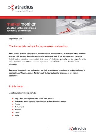 marketmonitor
adapting to the challenging
economic environment


  September 2009



  The immediate outlook for key markets and sectors

  Every month, Atradius brings you an up to the minute snapshot report on a range of export markets
  and key trade sectors. Our underwriters have a specialist view of the world economy – and the
  industries that make that economy tick - that you won’t find in the general press coverage of events,
  so we hope that you will find our summary reviews a useful addition to your Atradius credit
  insurance.


  Even more importantly, our underwriters use their expertise and experience to look to the future. In
  each edition of Atradius Market Monitor you’ll find our outlook for a number of key market
  economies.




  In this issue…

  …we feature the following markets:


         Italy – with a spotlight on the ICT and food sectors
         Australia – with a spotlight on the mining and construction sectors
         France
         Switzerland
         Sweden
         China
         India




                                                    1
 