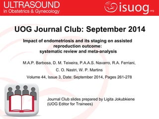 UOG Journal Club: September 2014 
Impact of endometriosis and its staging on assisted 
reproduction outcome: 
systematic review and meta-analysis 
M.A.P. Barbosa, D. M. Teixeira, P.A.A.S. Navarro, R.A. Ferriani, 
C. O. Nastri, W. P. Martins 
Volume 44, Issue 3, Date: September 2014, Pages 261-278 
Journal Club slides prepared by Ligita Jokubkiene 
(UOG Editor for Trainees) 
 