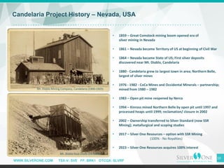 WWW.SILVERONE.COM TSX-V: SVE FF: BRK1 OTCQX: SLVRF
10
Candelaria Project History – Nevada, USA
• 1859 – Great Comstock mining boom opened era of
silver mining in Nevada
• 1861 – Nevada became Territory of US at beginning of Civil War
• 1864 – Nevada became State of US; First silver deposits
discovered near Mt. Diablo, Candelaria
• 1880 - Candelaria grew to largest town in area; Northern Belle,
largest of silver mines
• 1976 - 1982 - CoCa Mines and Occidental Minerals – partnership;
mined from 1980 – 1982
• 1983 – Open pit mine reopened by Nerco
• 1994 – Kinross mined Northern Belle by open pit until 1997 and
processed heaps until 1999; reclamation/ closure in 2002
• 2002 – Ownership transferred to Silver Standard (now SSR
Mining); metallurgical and scoping studies
• 2017 – Silver One Resources – option with SSR Mining
(100% - No Royalties)
• 2023 – Silver One Resources acquires 100% interest
Mt. Diablo Mining Company, Candelaria (1900-1925)
Mt. Diablo four-chute ore loader
 