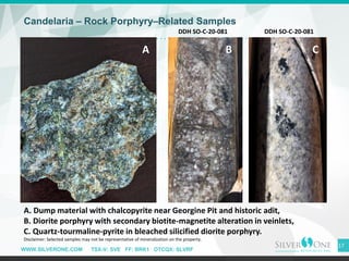 WWW.SILVERONE.COM TSX-V: SVE FF: BRK1 OTCQX: SLVRF
Candelaria – Rock Porphyry–Related Samples
17
A. Dump material with chalcopyrite near Georgine Pit and historic adit,
B. Diorite porphyry with secondary biotite-magnetite alteration in veinlets,
C. Quartz-tourmaline-pyrite in bleached silicified diorite porphyry.
Disclaimer: Selected samples may not be representative of mineralization on the property.
A B C
DDH SO-C-20-081 DDH SO-C-20-081
 