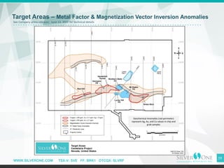 WWW.SILVERONE.COM TSX-V: SVE FF: BRK1 OTCQX: SLVRF
19
Target Areas – Metal Factor & Magnetization Vector Inversion Anomalies
Geochemical Anomalies (red perimeter)
represent Ag, Au, and Cu values in chip and
grab samples
See Company press releases: June 13, 2022 for technical details
 
