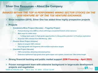 WWW.SILVERONE.COM TSX-V: SVE FF: BRK1 OTCQX: SLVRF
3
Silver One Resources – About the Company
RANKED WITHIN THE TOP 10 PERFORMING MINING SECTOR STOCKS ON THE
“2020 VENTURE 50” OF THE TSX VENTURE EXCHANGE.
➢ Since inception (2016), Silver One has added three highly prospective projects
➢ Projects
• Candelaria Mine Project (Nevada) – Flagship Project
• Past-producing mine (68M oz silver) with large unexploited historic silver resource
• Main ways to create value:
1.) Heap leach pads 2.) High-grade opportunities 3.) Along-strike potential 4.) Porphyry exploration
• Acquired 100% interest from SSR Mining - 2023
• Phoenix Silver Project (Arizona)
• Option to acquire 100% interest
• Very high-grade vein fragments with multiple exploration targets
• Cherokee Project (Nevada)
• 100% ownership; attracting interested parties
• Extensive epithermal high-grade silver-gold-copper vein system, traced over 12km strike-length
➢ Strong financial backing and public market support ($5M Financing – April 2023)
➢ Proven management team with extensive background in large-scale development
projects and negotiation
 