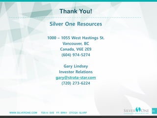 WWW.SILVERONE.COM TSX-V: SVE FF: BRK1 OTCQX: SLVRF
31
Thank You!
Silver One Resources
1000 – 1055 West Hastings St.
Vancouver, BC
Canada, V6E 2E9
(604) 974-5274
Gary Lindsey
Investor Relations
gary@strata-star.com
(720) 273-6224
 