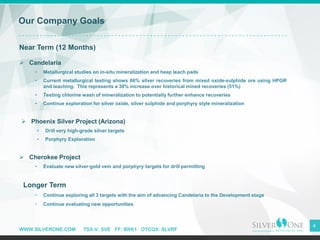 WWW.SILVERONE.COM TSX-V: SVE FF: BRK1 OTCQX: SLVRF
4
Our Company Goals
Near Term (12 Months)
➢ Candelaria
• Metallurgical studies on in-situ mineralization and heap leach pads
• Current metallurgical testing shows 66% silver recoveries from mixed oxide-sulphide ore using HPGR
and leaching. This represents a 30% increase over historical mined recoveries (51%)
• Testing chlorine wash of mineralization to potentially further enhance recoveries
• Continue exploration for silver oxide, silver sulphide and porphyry style mineralization
➢ Phoenix Silver Project (Arizona)
• Drill very high-grade silver targets
• Porphyry Exploration
➢ Cherokee Project
• Evaluate new silver-gold vein and porphyry targets for drill permitting
Longer Term
• Continue exploring all 3 targets with the aim of advancing Candelaria to the Development stage
• Continue evaluating new opportunities
 