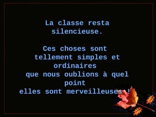 La classe resta
silencieuse.
Ces choses sont
tellement simples et
ordinaires
que nous oublions à quel
point
elles sont merveilleuses !

 