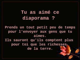 Tu as aimé ce
diaporama ?
Prends un tout petit peu de temps
pour l'envoyer aux gens que tu
aimes.
Ils sauront qu'ils comptent plus
pour toi que les richesses
de la terre.

 