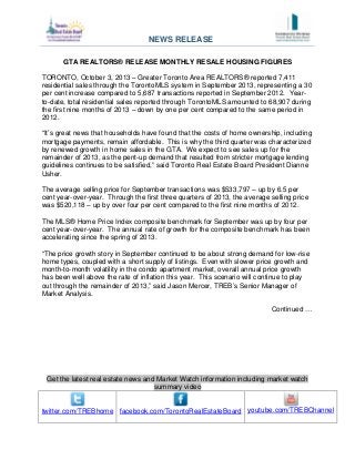 Get the latest real estate news and Market Watch information including market watch
summary video
twitter.com/TREBhome facebook.com/TorontoRealEstateBoard youtube.com/TREBChannel
GTA REALTORS® RELEASE MONTHLY RESALE HOUSING FIGURES
TORONTO, October 3, 2013 – Greater Toronto Area REALTORS® reported 7,411
residential sales through the TorontoMLS system in September 2013, representing a 30
per cent increase compared to 5,687 transactions reported in September 2012. Year-
to-date, total residential sales reported through TorontoMLS amounted to 68,907 during
the first nine months of 2013 – down by one per cent compared to the same period in
2012.
“It’s great news that households have found that the costs of home ownership, including
mortgage payments, remain affordable. This is why the third quarter was characterized
by renewed growth in home sales in the GTA. We expect to see sales up for the
remainder of 2013, as the pent-up demand that resulted from stricter mortgage lending
guidelines continues to be satisfied,” said Toronto Real Estate Board President Dianne
Usher.
The average selling price for September transactions was $533,797 – up by 6.5 per
cent year-over-year. Through the first three quarters of 2013, the average selling price
was $520,118 – up by over four per cent compared to the first nine months of 2012.
The MLS® Home Price Index composite benchmark for September was up by four per
cent year-over-year. The annual rate of growth for the composite benchmark has been
accelerating since the spring of 2013.
“The price growth story in September continued to be about strong demand for low-rise
home types, coupled with a short supply of listings. Even with slower price growth and
month-to-month volatility in the condo apartment market, overall annual price growth
has been well above the rate of inflation this year. This scenario will continue to play
out through the remainder of 2013,” said Jason Mercer, TREB’s Senior Manager of
Market Analysis.
Continued …
NEWS RELEASE
 