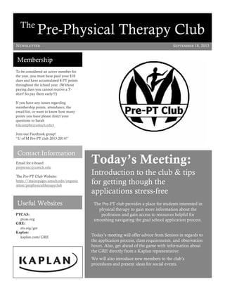 Contact Information
Email for e-board:
preptexec@umich.edu
The Pre-PT Club Website:
https://maizepages.umich.edu/organiz
ation/prephysicaltherapyclub
The
Pre-Physical Therapy Club
SEPTEMBER 18, 2013
Membership
PTCAS:
ptcas.org
GRE:
ets.org/gre
Kaplan:
kaplan.com/GRE
Useful Websites
To be considered an active member for
the year, you must have paid your $10
dues and have accumulated 8 PT points
throughout the school year. (Without
paying dues you cannot receive a T-
shirt! So pay them early!!!)
If you have any issues regarding
membership points, attendance, the
email list, or want to know how many
points you have please direct your
questions to Sarah
(skcampbe@umich.edu).
Join our Facebook group!
“U of M Pre-PT club 2013-2014!”
Today’s Meeting:
Introduction to the club & tips
for getting though the
applications stress-free
The Pre-PT club provides a place for students interested in
physical therapy to gain more information about the
profession and gain access to resources helpful for
smoothing navigating the grad school application process.
Today’s meeting will offer advice from Seniors in regards to
the application process, class requirements, and observation
hours. Also, get ahead of the game with information about
the GRE directly from a Kaplan representative.
We will also introduce new members to the club’s
procedures and present ideas for social events.
NEWSLETTER
 
