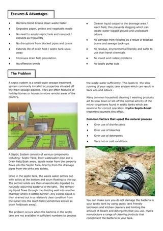 Features & Advantages 
 Bacteria blend breaks down waste faster 
 Degrades paper, grease and vegetable waste 
 No need to empty septic tank and cesspool / cesspits as frequently 
 No disruptions from blocked pipes and drains 
 Extends life of drain field / septic tank soak- away 
 Improves drain field percolation. 
 No offensive smells 
A septic system is a small scale sewage treatment system commonly installed at properties situated off the main sewage pipeline. They are often features of holiday homes or houses in more remote areas of the country. 
A Septic System consists of various components including: Septic Tank, Inlet wastewater pipe and a Drain field/Soak away. Waste water from the property flows into the Septic Tank directly from the drainage pipes from the sinks and toilets. 
Once in the septic tank, the waste water settles out with solids at the bottom and scum floating to the top. The settled solids are then anaerobically digested by naturally occurring bacteria in the tank. The remain- ing liquid flows through the dividing wall into another chamber where it settles further. Any excess liquid is then drained out in a relatively clear condition from the outlet into the leach field (sometimes known as drain field/soak away). 
The problem occurs when the bacteria in the septic tank are not available in sufficient numbers to process 
 Cleaner liquid output to the drainage area / leech field, this prevents clogging which can create water-logged ground and unpleasant odours 
 No damage from flooding as a result of blocked drains and sewage back-ups 
 No residue, environmental friendly and safer to use than harsh chemicals 
 No insect and rodent problems 
 No costly pump outs 
the waste water sufficiently. This leads to the slow running of your septic tank system which can result in back ups and odours . 
Many common household cleaning / washing products act to slow down or kill-off the normal activity of the micro- organisms found in septic tanks which are essential for correct operation. Hydra Septo-Boost treatment counters this effect. 
Common factors that upset the natural process 
 Over use of disinfectants 
 Over use of bleaches 
 Over use of detergents 
 Very hot or cold conditions 
You can make sure you do not damage the bacteria in your septic tank by using septic tank friendly bathroom and kitchen cleaners and limiting the amount of bleach and detergents that you use. Hydra manufacture a range of cleaning products that compliment the bacteria in your tank. 
The Problem  