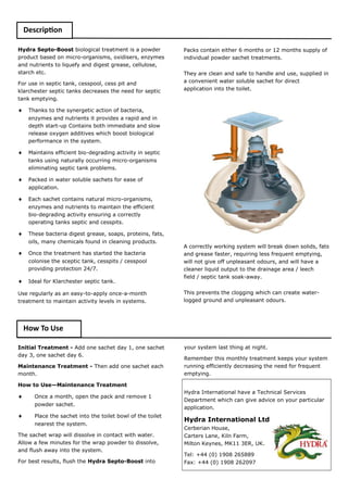 Hydra Septo-Boost biological treatment is a powder product based on micro-organisms, oxidisers, enzymes and nutrients to liquefy and digest grease, cellulose, starch etc. 
For use in septic tank, cesspool, cess pit and klarchester septic tanks decreases the need for septic tank emptying. 
 Thanks to the synergetic action of bacteria, enzymes and nutrients it provides a rapid and in depth start-up Contains both immediate and slow release oxygen additives which boost biological performance in the system. 
 Maintains efficient bio-degrading activity in septic tanks using naturally occurring micro-organisms eliminating septic tank problems. 
 Packed in water soluble sachets for ease of application. 
 Each sachet contains natural micro-organisms, enzymes and nutrients to maintain the efficient bio-degrading activity ensuring a correctly operating tanks septic and cesspits. 
 These bacteria digest grease, soaps, proteins, fats, oils, many chemicals found in cleaning products. 
 Once the treatment has started the bacteria colonise the sceptic tank, cesspits / cesspool providing protection 24/7. 
 Ideal for Klarchester septic tank. 
Use regularly as an easy-to-apply once-a-month treatment to maintain activity levels in systems. 
Packs contain either 6 months or 12 months supply of individual powder sachet treatments. 
They are clean and safe to handle and use, supplied in a convenient water soluble sachet for direct application into the toilet. 
A correctly working system will break down solids, fats and grease faster, requiring less frequent emptying, will not give off unpleasant odours, and will have a cleaner liquid output to the drainage area / leech field / septic tank soak-away. 
This prevents the clogging which can create water- logged ground and unpleasant odours. 
Initial Treatment - Add one sachet day 1, one sachet day 3, one sachet day 6. 
Maintenance Treatment - Then add one sachet each month. 
How to Use—Maintenance Treatment 
 Once a month, open the pack and remove 1 powder sachet. 
 Place the sachet into the toilet bowl of the toilet nearest the system. 
The sachet wrap will dissolve in contact with water. Allow a few minutes for the wrap powder to dissolve, and flush away into the system. 
For best results, flush the Hydra Septo-Boost into 
Hydra International have a Technical Services Department which can give advice on your particular application. 
Hydra International Ltd Cerberian House, Carters Lane, Kiln Farm, Milton Keynes, MK11 3ER, UK. 
Tel: +44 (0) 1908 265889 Fax: +44 (0) 1908 262097 
Description 
How To Use 
your system last thing at night. 
Remember this monthly treatment keeps your system running efficiently decreasing the need for frequent emptying.  